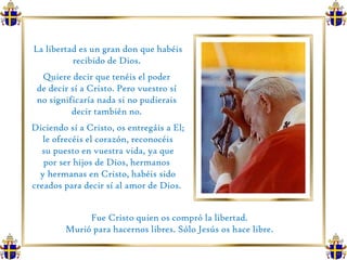 La libertad es un gran don que habéis recibido de Dios.  Quiere decir que tenéis el poder  de decir sí a Cristo. Pero vuestro sí  no significaría nada si no pudierais  decir también no.  Diciendo sí a Cristo, os entregáis a El; le ofrecéis el corazón, reconocéis su puesto en vuestra vida, ya que  por ser hijos de Dios, hermanos  y hermanas en Cristo, habéis sido creados para decir sí al amor de Dios.  Fue Cristo quien os compró la libertad.  Murió para hacernos libres. Sólo Jesús os hace libre.  