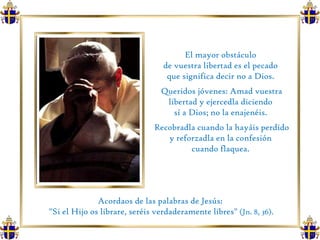 El mayor obstáculo  de vuestra libertad es el pecado  que significa decir no a Dios.  Queridos jóvenes: Amad vuestra libertad y ejercedla diciendo  sí a Dios; no la enajenéis.  Recobradla cuando la hayáis perdido y reforzadla en la confesión  cuando flaquea.  Acordaos de las palabras de Jesús:  "Si el Hijo os librare, seréis verdaderamente libres"  (Jn. 8, 36). 