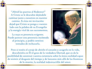 "¡Abrid las puertas al Redentor!"  A Cristo se le descubre dejándole caminar junto a nosotros en nuestro  camino. Es ésta mi invitación:  dejad que Cristo se ponga a vuestro lado con la palabra de su Evangelio y la energía vital de sus sacramentos.  La suya es presencia exigente.  Puede parecer una presencia incómoda al principio, y podéis sentiros  tentados de rechazarla.  Pero si tenéis el coraje de abrirle el corazón y acogerlo en la vida, descubriréis en Él el gozo de la verdadera libertad, que os da la posibilidad de construir vuestra existencia sobre la única realidad capaz de resistir al desgaste del tiempo y de lanzaros más allá de las fronteras de la muerte, la realidad indestructible del amor. 