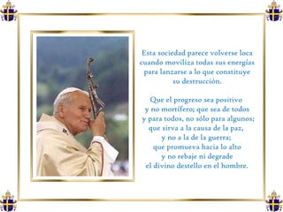 Esta sociedad parece volverse loca cuando moviliza todas sus energías para lanzarse a lo que constituye su destrucción.  Que el progreso sea positivo  y no mortífero; que sea de todos y para todos, no sólo para algunos; que sirva a la causa de la paz,  y no a la de la guerra;  que promueva hacia lo alto y no rebaje ni degrade  el divino destello en el hombre. 
