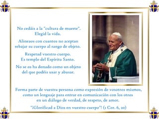 No cedáis a la "cultura de muerte". Elegid la vida.  Alineaos con cuantos no aceptan rebajar su cuerpo al rango de objeto.  Respetad vuestro cuerpo.  Es templo del Espíritu Santo.  No se os ha donado como un objeto del que podéis usar y abusar.  Forma parte de vuestra persona como expresión de vosotros mismos, como un lenguaje para entrar en comunicación con los otros  en un diálogo de verdad, de respeto, de amor.  "¡Glorificad a Dios en vuestro cuerpo"! (1 Cor. 6, 20) 
