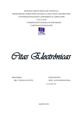 REPÚBLICA BOLIVARIANA DE VENEZUELA
MINISTERIO DEL PODER POPULAR PARA LA EDUCACION UNIVERSITARIA
      UNIVERSIDAD PEDAGIGICA EXPERIMENTAL LIBERTADOR
                         U.P.E.L-I.P.M.
               COORDINACIÓN GENERAL DE POSTGRADO
                   CARÚPANO ESTADO SUCRE




PROFESORA:                                PARTICIPANTE:
  DRA. YESENIA PATTETE                    PROF. ALEXANDER RIVERA

                                      C.I:12.287.412




                            AGOSTO 2011
 