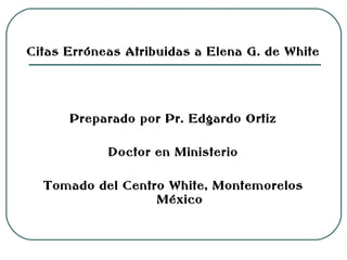 Citas Erróneas Atribuidas a Elena G. de White

Preparado por Pr. Edgardo Ortiz
Doctor en Ministerio
Tomado del Centro White, Montemorelos
México

 