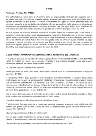Carne
Patriarcas y Profetas, 401. CV 103.3
Dios podría haberles suplido carne tan fácilmente como les proporcionaba maná; pero para su propio bien se
les impuso una restricción. Dios se proponía suplirles alimentos más apropiados a sus necesidades que el
régimen estimulante al que muchos se habían acostumbrado en Egipto. Su apetito pervertido debía ser
corregido y devuelto a una condición más saludable a fin de que pudieran hallar placer en el alimento que
originalmente se proveyó para el hombre: los frutos de la tierra, que Dios dio a Adán y a Eva en el Edén. Por
este motivo quedaron los israelitas en gran parte privados de alimentos de origen animal. CV 103.4
Por qué algunos de nuestros ministros manifiestan tan poco interés en la reforma pro salud? Porque la
instrucción en la temperancia en todas las cosas se opone a su práctica de complacerse a sí mismos. En ciertos
lugares ésta ha sido la gran piedra de tropiezo en la tarea de hacer que el pueblo investigue, practique y
enseñe la reforma pro salud. Nadie debe ser consagrado como maestro del pueblo mientras su propia
enseñanza o ejemplo contradiga el testimonio que Dios ha dado a sus siervos para que presenten con
respecto al régimen, porque eso traerá confusión. Su falta de consideración por la reforma pro salud los
descalifica para presentarse como mensajeros del Señor. SSJ 282.3
EL ODIO HACIA LA REPRENSIÓN CEGA ESPIRITUALMENTE AL INDIVIDUO QUE LA RECHAZA
El espíritu de odio que ha existido entre algunos porque fueron "REPRENDIDOS LOS MALES QUE REINABAN
ENTRE EL PUEBLO DE DIOS", ha ocasionado "CEGUERA Y UN TERRIBLE ENGAÑO PARA SUS ALMAS",
haciéndoles imposible discriminar entre lo bueno y lo malo.
Los tales han apagado su propia visión espiritual.
Pueden presenciar los males, pero no se sienten como se sentía Josué, ni se humillan al advertir el peligro de
las almas.--1JT 335.1
El verdadero pueblo de Dios, que toma a pecho el espíritu de la obra del Señor y la salvación de las almas,
VERÁ SIEMPRE AL PECADO EN SU VERDADERO CARÁCTER PECAMINOSO. ESTARÁ SIEMPRE DE PARTE DE LOS
QUE DENUNCIAN CLARAMENTE LOS PECADOS QUE TAN FÁCILMENTE ASEDIAN A LOS HIJOS DE DIOS.
Especialmente en la obra final que se hace en favor de la iglesia, en el tiempo del sellamiento de los ciento
cuarenta y cuatro mil que han de subsistir sin defecto delante del trono de Dios, sentirán muy profundamente
los yerros de los que profesan ser hijos de Dios.👈�
Esto lo expone con mucho vigor la ilustración que presenta el profeta acerca de la última obra, bajo la figura
de los hombres que tenían sendas armas destructoras en las manos.
Entre ellos había uno vestido de lino que tenía a su lado un tintero.
“Y díjole Jehová: Pasa por medio de la ciudad, por medio de Jerusalem, y pon una señal en la frente a los
hombres que gimen y que claman a causa de todas las abominaciones que se hacen en medio de ella.”
Ezequiel 9:4. --1JT 335.2
¿Quiénes siguen el consejo de Dios en este tiempo?
¿Son los que excusan virtualmente los yerros de entre el profeso pueblo de Dios, y quienes murmuran en su
corazón, si no abiertamente, contra los que quisieran reprender el pecado?
¿Son aquellos que se les oponen y simpatizan con los que contemporizan con el mal?
 