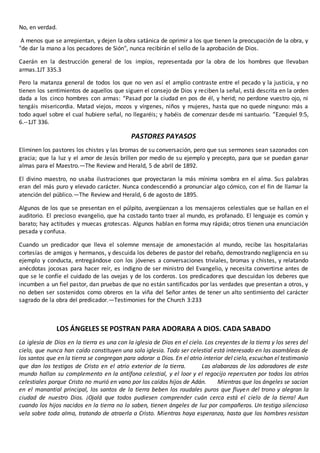 No, en verdad.
A menos que se arrepientan, y dejen la obra satánica de oprimir a los que tienen la preocupación de la obra, y
"de dar la mano a los pecadores de Sión", nunca recibirán el sello de la aprobación de Dios.
Caerán en la destrucción general de los impíos, representada por la obra de los hombres que llevaban
armas.1JT 335.3
Pero la matanza general de todos los que no ven así el amplio contraste entre el pecado y la justicia, y no
tienen los sentimientos de aquellos que siguen el consejo de Dios y reciben la señal, está descrita en la orden
dada a los cinco hombres con armas: “Pasad por la ciudad en pos de él, y herid; no perdone vuestro ojo, ni
tengáis misericordia. Matad viejos, mozos y vírgenes, niños y mujeres, hasta que no quede ninguno: más a
todo aquel sobre el cual hubiere señal, no llegaréis; y habéis de comenzar desde mi santuario. ”Ezequiel 9:5,
6.--1JT 336.
PASTORES PAYASOS
Eliminen los pastores los chistes y las bromas de su conversación, pero que sus sermones sean sazonados con
gracia; que la luz y el amor de Jesús brillen por medio de su ejemplo y precepto, para que se puedan ganar
almas para el Maestro.—The Review and Herald, 5 de abril de 1892.
El divino maestro, no usaba ilustraciones que proyectaran la más mínima sombra en el alma. Sus palabras
eran del más puro y elevado carácter. Nunca condescendió a pronunciar algo cómico, con el fin de llamar la
atención del público.—The Review and Herald, 6 de agosto de 1895.
Algunos de los que se presentan en el púlpito, avergüenzan a los mensajeros celestiales que se hallan en el
auditorio. El precioso evangelio, que ha costado tanto traer al mundo, es profanado. El lenguaje es común y
barato; hay actitudes y muecas grotescas. Algunos hablan en forma muy rápida; otros tienen una enunciación
pesada y confusa.
Cuando un predicador que lleva el solemne mensaje de amonestación al mundo, recibe las hospitalarias
cortesías de amigos y hermanos, y descuida los deberes de pastor del rebaño, demostrando negligencia en su
ejemplo y conducta, entregándose con los jóvenes a conversaciones triviales, bromas y chistes, y relatando
anécdotas jocosas para hacer reír, es indigno de ser ministro del Evangelio, y necesita convertirse antes de
que se le confíe el cuidado de las ovejas y de los corderos. Los predicadores que descuidan los deberes que
incumben a un fiel pastor, dan pruebas de que no están santificados por las verdades que presentan a otros, y
no deben ser sostenidos como obreros en la viña del Señor antes de tener un alto sentimiento del carácter
sagrado de la obra del predicador.—Testimonies for the Church 3:233
LOS ÁNGELES SE POSTRAN PARA ADORARA A DIOS. CADA SABADO
La iglesia de Dios en la tierra es una con la iglesia de Dios en el cielo. Los creyentes de la tierra y los seres del
cielo, que nunca han caído constituyen una sola iglesia. Todo ser celestial está interesado en las asambleas de
los santos que en la tierra se congregan para adorar a Dios. En el atrio interior del cielo, escuchan el testimonio
que dan los testigos de Cristo en el atrio exterior de la tierra. Las alabanzas de los adoradores de este
mundo hallan su complemento en la antífona celestial, y el loor y el regocijo repercuten por todos los atrios
celestiales porque Cristo no murió en vano por los caídos hijos de Adán. Mientras que los ángeles se sacian
en el manantial principal, los santos de la tierra beben los raudales puros que fluyen del trono y alegran la
ciudad de nuestro Dios. ¡Ojalá que todos pudiesen comprender cuán cerca está el cielo de la tierra! Aun
cuando los hijos nacidos en la tierra no lo saben, tienen ángeles de luz por compañeros. Un testigo silencioso
vela sobre toda alma, tratando de atraerla a Cristo. Mientras haya esperanza, hasta que los hombres resistan
 