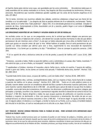 al Espíritu Santo para eterna ruina suya, son guardados por los seres celestiales. Recordemos todos que en
cada asamblea de los santos realizada en la tierra, hay ángeles de Dios escuchando los testimonios, himnos y
oraciones. Recordemos que nuestras alabanzas quedan suplidas por los coros de las huestes angélicas en lo
alto. 6TI 366.2
Por lo tanto, mientras nos reunimos sábado tras sábado, cantemos alabanzas a Aquel que nos llamó de las
tinieblas a su luz admirable. “. Los ángeles de Dios se postran delante de él en adoración, exclamando: "Santo,
Santo, Santo es el Señor Dios Todo poderoso" (Apoc 4:8 ) .El es declarado glorioso en su santidad. Estudiar el
carácter de Dios. Contemplando a Cristo, buscándole con fe y oración, podéis llegar a ser como él.(Consejo
para maestros, p .388)
LAS ORACIONES ADENTRO DE UN TEMPLO Y AFUERA DEBEN DE SER DE RODILLAS
He recibido cartas en las que se me preguntaba acerca de la actitud que debía adoptar una persona que
ofrecía una oración al Soberano del universo. ¿De dónde han sacado nuestros hermanos la idea de que deben
permanecer de pie mientras oran a Dios? A uno que se había educado por cinco años en Battle Creek se le
pidió que guiara en oración antes de que la Hna. White hablara al pueblo. Pero al verlo permanecer de pie
cuando sus labios estaban por abrirse para orar a Dios, experimenté la viva necesidad de reprocharlo
directamente. 👉Lo llamé por su nombre y le dije: *“Arrodíllese”. Esta es siempre la posición correcta. .2 MS
359.
“Y él se apartó de ellos a distancia como de un tiro de piedra; y puesto de rodillas oró”. Lucas 22:41. 2MS
359.2
“Entonces, sacando a todos, Pedro se puso de rodillas y oró; y volviéndose al cuerpo, dijo: Tabita, levántate. Y
ella abrió los ojos, y al ver a Pedro, se incorporó”. Hechos 9:40. 2MS 359.3
“Y apedreaban a Esteban, mientras él invocaba y decía: Señor Jesús, recibe mi espíritu. Y puesto de rodillas,
clamó a gran voz: Señor, no les tomes en cuenta este pecado. Y habiendo dicho esto, durmió”. Hechos 7:59,
60. 2MS 359.4
“Cuando hubo dicho estas cosas, se puso de rodillas, y oró con todos ellos”. Hechos 20:36. 2MS 359.5
“Cumplidos aquellos días, salimos, acompañándonos todos, con sus mujeres e hijos, hasta fuera de la ciudad;
y puestos de rodillas en la playa, oramos”. Hechos 21:5. 2MS 359. Tanto en el culto público como en el
privado, nuestro deber consiste en arrodillarse delante de Dios cuando le ofrecemos nuestras peticiones. Este
acto muestra nuestra dependencia de el.2 MS 360 ¿Es posible que a pesar de toda la luz que Dios ha dado a
su pueblo acerca del tema de la reverencia, los ministros, los directores y profesores de nuestros colegios, por
preceptos y ejemplo, enseñen a los Jóvenes a permanecer erguidos durante la devoción tal como lo hacían los
fariseos?. 2 MS 361. Quiero dirigirme a todos los que ocupan puestos de profesores en nuestras escuelas.
Hombres y mujeres no deshonréis a Dios con vuestra irreverencia y ostentación. No estéis de pie en una
actitud farisaica al ofrecer vuestras oraciones a Dios. 2 MS 362. Y el tercer ángel le siguió, diciendo en alta
voz: Si alguno adora a la bestia y a su imagen, y recibe la marca en su frente, o en su mano, el también beberá
del vino de la ira de Dios, el cual es vaciado puro en el cáliz de su ira..Apoc 14:9-10.
HAY TODAVÍA MUCHA VERDAD PRECIOSA PARA EL PUEBLO DE DIOS, PERO SATANÁS ESTA IMPIDIENDO AQUE
LLEGUE AL PUEBLO= IASD.
Todavía hay mucha verdad preciosa para ser revelada al pueblo en este tiempo de peligros y tinieblas, pero es el
propósito determinado de Satanás impedir que los rayos de luz de la verdad penetren en el corazón de los hombres. Si
queremos tener la luz que ha sido provista para nosotros, debemos manifestar el deseo que tenemos de ella por un
diligente escudriñamiento de la Palabra de Dios. Verdades preciosas, por largo tiempo ocultas, han de ser reveladas de
 