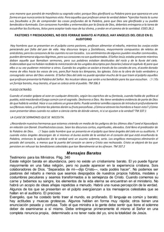 una manera que pondrá de manifiesto su sagrado valor; porque Dios glorificará su Palabra para que aparezca en una
forma en que nunca antesla hayamosvisto.Pero aquellos que profesan amar la verdad deben *ejercitar hasta lo sumo
sus facultades a fin de comprender las cosas profundas de la Palabra, para que Dios sea glorificado y su pueblo
bendecido e iluminado.Con corazones humildes y enternecidos por la Gracia de Dios, deberíais entregaros a la tarea de
escudriñar las Escrituras, listos para aceptar todo rayo de luz divina, y andar en el camino de la santidad. COES 26.2.
PASTORES Y PREDICADORES, NO DEIS FORRAJE BARATO Al PUEBLO, HAY ANGELES DEL CIELO EN EL
AUDITORIO
Hay hombres que se presentan en el púlpito como pastores, profesan alimentar el rebaño, mientras las ovejas están
pereciendo por falta del pan de vida. Hay discursos largos y fastidiosos, mayormente compuestos de relatos de
anécdotas;pero loscorazonesdelos oyentesno son tocados. Lossentimientosdealgunos pueden resultar conmovidos,
pueden derramarsealgunaslágrimas,pero suscorazonesno son quebrantados.ElSeñorJesús estaba presente mientras
daban aquello que llamaban sermones, pero sus palabras estaban destituidas del rocío y de la lluvia del cielo.
Evidenciaban queno habían recibido la ministración de los ungidosdescriptosporZacarías(véaseel capítulo 4) para que
ellos a su vez pudieran ministrar a otros. Cuando los ungidos se vacían a través de los canales de oro, el aceite dorado
mana de ellos hacia los vasos de oro, para fluir hacia las lámparas, las iglesias. Esta es la obra de todo verdadero y
consagrado siervo del Dios viviente. El Señor Dios del cielo no puede aprobar mucho de lo que traen al púlpito aquellos
queprofesan presentarla Palabra del Señor. No inculcan ideas que serán una bendición para los que escuchan. 👉👉Es
un forraje barato, muy barato, el que se coloca ante el pueblo. TM 336.3
FUEGO EXTRAÑO.
Cuando el orador golpea al azar en cualquier dirección, según los caprichos de su fantasía, cuando habla de política al
pueblo,estámezclando el fuego común con el sagrado. Deshonra a Dios. No tiene verdadera evidencia de parte de Dios
de quehabla la verdad.Hace a susoidoresun gravedaño.Puedesembrarsemillascapacesde introducirprofundamente
susfibrosasraíces,y al brotarlas plantasdarán su fruto ponzoñoso.¿Cómoseatreven loshombresa hacer esto? ¿Cómo
osan presentar ideas cuando no saben a ciencia cierta de dónde vienen, ni si se ajustan a la verdad? TM 337.1
LA CLASE DE SERMONES QUE SE NECESITA.
¿Recordarán nuestroshermanos que estamos viviendo en medio de los peligros de los últimos días? Leed el Apocalipsis
en relación con Daniel. Enseñad estascosas. Sean los discursos cortos, espirituales, elevados. Esté lleno el predicador de
la Palabra de Dios. 👉 Sepa cada hombre que se presenta en el púlpito que tiene ángeles del cielo en su auditorio. Y
cuando estos ángeles descargan de sí mismos el áureo aceite de la verdad en el corazón del que está enseñando la
Palabra, entonces la aplicación de la verdad será un asunto solemne, serio. Los angélicos mensajeros eliminarán el
pecado del corazón, a menos que la puerta del corazón se cierre y Cristo sea rechazado. Cristo se alejará de los que
persisten en rehusar las bendiciones celestiales que tan liberalmente se les ofrecen. TM 337.2
Mensajes Baratos
Testimonio para los Ministros. Pág. 340
Existe religión barata en abundancia, pero no existe un cristianismo barato. El yo puede figurar
mayormente en una falsa religión, pero no puede aparecer en la experiencia cristiana. Sois
colaboradores de Dios. “Separados de mí—dijo Cristo—, nada podéis hacer”. No podemos ser
pastores del rebaño a menos que seamos despojados de nuestros propios hábitos, modales y
costumbres peculiares y seamos transformados a la semejanza de Cristo. Cuando comemos su
carne y bebemos su sangre, los elementos de la vida eterna se encuentran en el ministerio. No
habrá un acopio de ideas añejas repetidas a menudo. Habrá una nueva percepción de la verdad.
Algunos de los que se presentan en el púlpito avergüenzan a los mensajeros celestiales que se
hallan en el auditorio. El precioso
Evangelio, que ha costado tanto traer al mundo, es profanado. El lenguaje es común y barato;
hay actitudes y muecas grotescas. Algunos hablan en forma muy rápida; otros tienen una
enunciación pesada y confusa. Todo el que ministra a la gente debe sentir que tiene el solemne
deber de examinarse a sí mismo. Debe entregarse primeramente él mismo al Señor en una
completa renuncia propia, determinado a no tener nada del yo, sino la totalidad de Jesús.
 