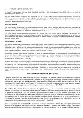 LA ADORACIÓN DEL BECERRO DE ORO SE REPITE
En Exodo 32 encontramos una historia, en donde el pueblo de Israel adoró a Dios al estilo egipcio (Éxodo 32:5-6), el becerro era una de las
divinidades egipcias llamada “Apis”.
Dios había prohibido ese tipo de adoración, pero el pueblo de Israel en la ausencia de Moisés, decidió entregarse a la idolatría, lo interesante de
esto es que el pueblo estaba adorando a Dios al estilo pagano, en su corazón ellos creían que era a Dios que lo hacían (Éxodo 32:8), aquí vemos una
adoración híbrida, una falsa adoración, el pueblo adorando a Jehová al estilo Egipcio, una mezcla de lo santo con lo profano, este pecado los llevo a
una masacre de 23 mil apóstatas ( 1 Corintios 10:8).
LA HISTORIA SE REPITE
“Los mismos pecados han demorado la entrada del moderno Israel en la Canaán celestial. En ninguno de los dos casos faltaron las promesas de
Dios. La incredulidad, la mundanalidad, la falta de consagración y las contiendas entre el profeso pueblo de Dios nos han mantenido en este mundo
de pecado y tristeza tantos años”.—El Evangelismo, 504-505 (1883). – {EUD 36.1}
Esta historia se repite con el pueblo adventista (Eclesiastés 1:9; 1 Corintios 10:11), en la ausencia de Cristo, el pueblo de Dios también se iba a
desenfrenar y practicar una falsa adoración al estilo pagano, el pueblo de Dios adoraría con métodos equivocados y se irían en pos del becerro de
oro, mientras Cristo tarda en venir, el pueblo de Dios se mezclaría con prácticas paganas, aún creyendo que lo hace para honrar a Dios, hablemos
de algunos métodos falsos.
MÚSICA RUIDOSA Y ESTRIDENTE
“Las cosas que han ocurrido en el pasado también acontecerán en el futuro. Satanás convertirá la música en una trampa debido a la forma como es
dirigida. Dios exhorta a su pueblo, que tiene la luz ante sí en la Palabra y los testimonios, a que lea y considere, y luego que obedezca. Se han dado
instrucciones claras y definidas a fin de que todos comprendan. Pero la comezón que experimentan ciertas personas por originar alguna cosa
nueva, determina el surgimiento de doctrinas extrañas, y destruye en gran medida la influencia de aquellos que podrían ser un poder para realizar
el bien, si mantuvieran firme su confianza en la verdad que el Señor les ha dado”. – {2MS 43.3}
“Esas mismas cosas que habéis explicado que ocurrían en Indiana, el Señor me ha mostrado que volverían a ocurrir justamente antes de la
terminación del tiempo de gracia. Se manifestará toda clase de cosas extrañas. Habrá vocerío acompañado de tambores, música y danza. El juicio
de algunos seres racionales quedará confundido de tal manera que no podrán confiar en él para realizar decisiones correctas. Y a esto consideran
como la actuación del Espíritu Santo”. – {2MS 41.2}
“El Espíritu Santo nunca se manifiesta en esa forma, mediante ese ruido desconcertante. Esto constituye una invención de Satanás para ocultar sus
ingeniosos métodos destinados a tornar ineficaz la pura, sincera, elevadora, ennoblecedora y santificadora verdad para este tiempo. Es mejor no
mezclar nunca el culto a Dios con música, que utilizar instrumentos musicales para realizar la obra que en enero pasado se me mostró que tendría
lugar en nuestras reuniones de reavivamiento. La verdad para este tiempo no necesita nada de eso para convertir a las almas. El ruido
desconcertante aturde los sentidos y desnaturaliza aquello que, si se condujera en la forma debida, constituiría una bendición. El influjo de los
instrumentos satánicos se une con el estrépito y el vocerío, con lo cual resulta un carnaval, y a esto se lo denomina la obra del Espíritu Santo”. –
{2MS 41.3}
MIMOS Y PAYASOS PARA PRESENTAR LA VERDAD
"Tengoun mensaje paralosque estána cargo de laobra. No instéisaloshombres que se ocupan de esta obra a pensar
que deben proclamar el mensaje solemne y sagrado con un estilo teatral. No hay que poner en nuestra obra ni la
mínima partícula de nada que sea extravagante. La causa de Dios debe tener un molde sagrado y celestial. Lleve la
impronta divina todo lo que se relaciona con la predicación del mensaje para este tiempo. No se permita nada de
naturaleza extravagante, porque esto echaría a perder la santidad de la obra". – {Ev 105.2}
"Se me ha dicho que encontraremos toda clase de experiencias y que los hombres procurarán introducir prácticas
extrañasenla obrade Dios.Hemosencontradoestascosasenmuchoslugares.Desde el comienzode misactividadesen
la iglesia se me dijo que había que desanimar y prohibir toda clase de actuaciones teatrales en relación con la
proclamaciónde laverdadpresente.Personasque pensaban que tenían una obra maravillosa que debían llevar a cabo
procurabanadoptar un comportamientoextrañoymanifestabanactitudescorporalesraras.Se me dio esta instrucción:
“No aprobéis nada de esto”. Las actuaciones con visos teatrales o extravagantes no deben tener lugar en la
proclamación del mensaje solemne que nos ha sido confiado". – {Ev 105.3}
“Que no haya rarezas ni excentricidades en la acción de los que proclaman la Palabra de verdad, porque tales cosa
debilitarán la impresión que debería realizarse mediante la Palabra. Debemos precavernos, porque Satanás está
decidido,si fueraposible,amezclarsumala influenciaconlos servicios religiosos. Que no haya exhibiciones teatrales,
 