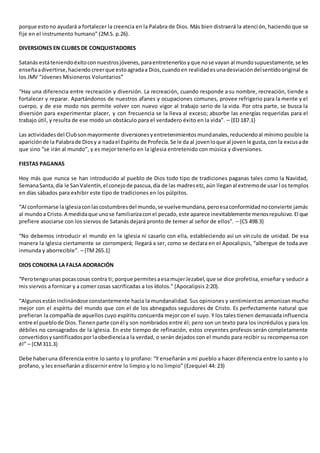 porque estono ayudará a fortalecer la creencia en la Palabra de Dios. Más bien distraerá la atención, haciendo que se
fije en el instrumento humano” (2M.S. p.26).
DIVERSIONES EN CLUBES DE CONQUISTADORES
Satanás estáteniendoéxitoconnuestrosjóvenes,paraentretenerlosyque nose vayan al mundosupuestamente,se les
enseñaadivertirse,haciendo creerque estoagradaa Dios,cuandoen realidadesunadesviacióndelsentidooriginal de
los JMV “Jóvenes Misioneros Voluntarios”
“Hay una diferencia entre recreación y diversión. La recreación, cuando responde a su nombre, recreación, tiende a
fortalecer y reparar. Apartándonos de nuestros afanes y ocupaciones comunes, provee refrigerio para la mente y el
cuerpo, y de ese modo nos permite volver con nuevo vigor al trabajo serio de la vida. Por otra parte, se busca la
diversión para experimentar placer, y con frecuencia se la lleva al exceso; absorbe las energías requeridas para el
trabajo útil, y resulta de ese modo un obstáculo para el verdadero éxito en la vida”. – {ED 187.1}
Las actividadesdel Clubsonmayormente diversionesyentretenimientosmundanales,reduciendoal mínimo posible la
apariciónde la Palabrade Diosy a nadael Espíritu de Profecía.Se le da al jovenloque al jovenle gusta,con la excusade
que sino “se irán al mundo”, y es mejor tenerlo en la iglesia entretenido con música y diversiones.
FIESTAS PAGANAS
Hoy más que nunca se han introducido al pueblo de Dios todo tipo de tradiciones paganas tales como la Navidad,
SemanaSanta,día le SanValentín,el conejode pascua,día de las madresetc,aún lleganal extremode usar l os templos
en días sábados para exhibir este tipo de tradiciones en los púlpitos.
“Al conformarse laiglesiaconlascostumbresdel mundo,se vuelvemundana,peroesaconformidadnoconvierte jamás
al mundoa Cristo.A medidaque unose familiarizaconel pecado,este aparece inevitablemente menosrepulsivo.El que
prefiere asociarse con los siervos de Satanás dejará pronto de temer al señor de ellos”. – {CS 498.3}
“No debemos introducir el mundo en la iglesia ni casarlo con ella, estableciendo así un vínculo de unidad. De esa
manera la iglesia ciertamente se corromperá; llegará a ser, como se declara en el Apocalipsis, “albergue de toda ave
inmunda y aborrecible”. – {TM265.1}
DIOS CONDENA LA FALSA ADORACIÓN
“Perotengounas pocascosas contra ti; porque permitesaesamujerJezabel,que se dice profetisa, enseñar y seducir a
mis siervos a fornicar y a comer cosas sacrificadas a los ídolos.” (Apocalipsis 2:20).
“Algunosestáninclinándose constantemente hacia la mundanalidad. Sus opiniones y sentimientos armonizan mucho
mejor con el espíritu del mundo que con el de los abnegados seguidores de Cristo. Es perfectamente natural que
prefieran la compañía de aquellos cuyo espíritu concuerda mejor con el suyo. Y los tales tienen demasiada influencia
entre el pueblode Dios.Tienenparte conél y son nombrados entre él; pero son un texto para los incrédulos y para los
débiles no consagrados de la iglesia. En este tiempo de refinación, estos creyentes profesos serán completamente
convertidosysantificadosporlaobedienciaa la verdad, o serán dejados con el mundo para recibir su recompensa con
él” – {CM311.3}
Debe haberuna diferencia entre lo santo y lo profano: “Y enseñarán a mi pueblo a hacer diferencia entre lo santo y lo
profano, y les enseñarán a discernir entre lo limpio y lo no limpio” (Ezequiel 44: 23)
 