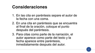 6
1. En las cita en paréntesis separe el autor de
la fecha con una coma.
2. En una cita en paréntesis que se encuentra
al final de la oración, coloque el punto
después del paréntesis.
3. Para citas como parte de la narración, el
autor aparece como parte del texto y la
fecha aparece entre paréntesis,
inmediatamente después del autor.
Consideraciones
 