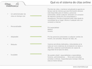 Qué es el sistema de citas online

                           Permite dar citas y mantener actualizada la agenda en
                           tiempo real de manera que esa información siempre
                           está disponible para el médico y personas
•   Un administrador de    autorizadas, desde cualquier ubicación con conexión
    citas en tiempo real   de internet a través de una computadora o
                           smartphone. Permite al paciente pedir citas desde la
                           comodidad de su hogar, oficina o cualquier sitio con
                           conexión a internet.

•   Personalizable
                           Por especialidad
                           Médico
                           Horario


•   Adaptable              Por las personas autorizadas a cualquier cambio de
                           horario, de consultas, bloqueo de citas, etc.


•   Robusto                Usamos servidores dedicados y redundantes en la
                           nube así como sistemas de encriptación de datos a
                           256 bits y sistemas automatizados de copias de
                           seguridad de la base de datos.


•   Escalable              Se pueden añadir especialidades y especialistas
                           horarios, administradores….. Sirve para consultas
                           privadas o clínicas. Capacidad para manejar miles de
                           citas al mismo tiempo
 