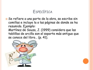 ESPECÍFICA
 Se refiere a una parte de la obra, se escribe sin
comillas e incluye la o las páginas de donde se ha
resumido. Ejemplo:
Martínez de Souza, J. (1999) considera que las
tablillas de arcilla son el soporte más antiguo que
se conoce del libro… (p. 41).
 