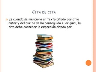 CITA DE CITA
 Es cuando se menciona un texto citado por otro
autor y del que no se ha conseguido el original, la
cita debe contener la expresión citado por.
 
