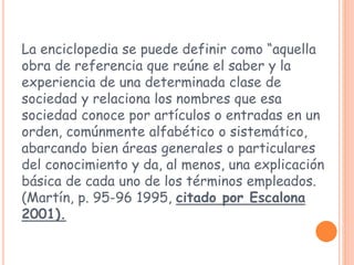 La enciclopedia se puede definir como “aquella
obra de referencia que reúne el saber y la
experiencia de una determinada clase de
sociedad y relaciona los nombres que esa
sociedad conoce por artículos o entradas en un
orden, comúnmente alfabético o sistemático,
abarcando bien áreas generales o particulares
del conocimiento y da, al menos, una explicación
básica de cada uno de los términos empleados.
(Martín, p. 95-96 1995, citado por Escalona
2001).
 