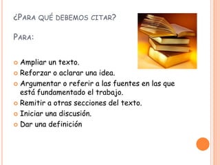 ¿PARA QUÉ DEBEMOS CITAR?
PARA:
 Ampliar un texto.
 Reforzar o aclarar una idea.
 Argumentar o referir a las fuentes en las que
está fundamentado el trabajo.
 Remitir a otras secciones del texto.
 Iniciar una discusión.
 Dar una definición
 