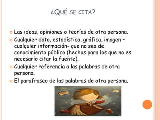 ¿QUÉ SE CITA?
 Las ideas, opiniones o teorías de otra persona.
 Cualquier dato, estadística, gráfica, imagen –
cualquier información- que no sea de
conocimiento público (hechos para los que no es
necesario citar la fuente).
 Cualquier referencia a las palabras de otra
persona.
 El parafraseo de las palabras de otra persona.
 