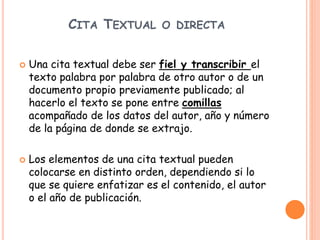 CITA TEXTUAL O DIRECTA
 Una cita textual debe ser fiel y transcribir el
texto palabra por palabra de otro autor o de un
documento propio previamente publicado; al
hacerlo el texto se pone entre comillas
acompañado de los datos del autor, año y número
de la página de donde se extrajo.
 Los elementos de una cita textual pueden
colocarse en distinto orden, dependiendo si lo
que se quiere enfatizar es el contenido, el autor
o el año de publicación.
 