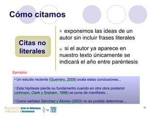 Cómo citamos Citas no literales exponemos las ideas de un autor sin incluir frases literales si el autor ya aparece en nuestro texto únicamente se indicará el año entre paréntesis Ejemplos: Un estudio reciente (Guerrero, 2009) avala estas conclusiones... Esta hipótesis pierde su fundamento cuando en otra obra posterior (Johnson, Clark y Graham, 1998) se pone de manifiesto... Como señalan Sánchez y Alonso (2003) no es posible determinar... 