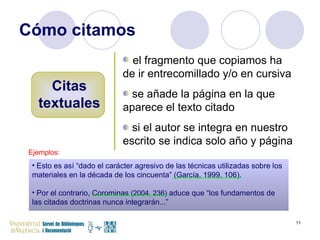 Cómo citamos Citas textuales el fragmento que copiamos ha de ir entrecomillado y/o en cursiva se añade la página en la que aparece el texto citado si el autor se integra en nuestro escrito se indica solo año y página Ejemplos: Esto es así “dado el carácter agresivo de las técnicas utilizadas sobre los materiales en la década de los cincuenta” (García, 1999, 106). Por el contrario, Corominas  (2004, 236)   aduce que “los fundamentos de las citadas doctrinas nunca integrarán...” 