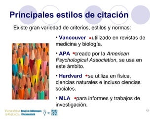 Principales estilos de citación Existe gran variedad de criterios, estilos y normas: Vancouver  utilizado en revistas de medicina y biología.   APA  creado por la  American Psychological Association , se usa en este ámbito. Hardvard  se utiliza en física, ciencias naturales e incluso ciencias sociales. MLA   para informes y trabajos de investigación. 