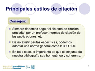 Principales estilos de citación Siempre debemos seguir el sistema de citación prescrito: por un profesor, normas de citación de las publicaciones, etc.  De no existir pautas específicas, podemos adoptar una norma general como la ISO 690.  En todo caso, lo importante es que el conjunto de nuestra bibliografía sea homogéneo y coherente.  Consejos: 