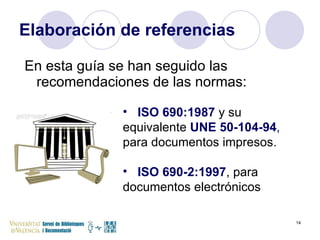 Elaboración de referencias En esta guía se han seguido las recomendaciones de las normas: ISO 690:1987   y su equivalente   UNE 50-104-94 ,  para documentos impresos. ISO 690-2:1997 , para documentos electrónicos 