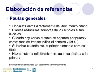 Elaboración de referencias Pautas generales Copia los datos directamente del documento citado Puedes reducir los nombres de los autores a sus iniciales Cuando hay varios autores se separan por punto y coma; más de tres se indica el primero y [et al.] Si la obra es anónima, el primer elemento será su título Haz constar la edición siempre que sea distinta a la primera Los elementos señalados con asterisco (*) son opcionales  