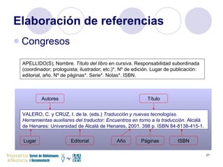Elaboración de referencias Congresos VALERO, C. y CRUZ, I. de la. (eds.)  Traducción y nuevas tecnologías. Herramientas auxiliares del traductor: Encuentros en torno a la traducción.  Alcalá de Henares: Universidad de Alcalá de Henares, 2001. 398 p. ISBN 84-8138-415-1.   APELLIDO(S), Nombre.  Título del libro en cursiva . Responsabilidad subordinada (coordinador; prologuista; ilustrador; etc.)*. Nº de edición. Lugar de publicación: editorial, año. Nº de páginas*. Serie*. Notas*. ISBN. Autores Título Lugar Editorial Año Páginas ISBN 
