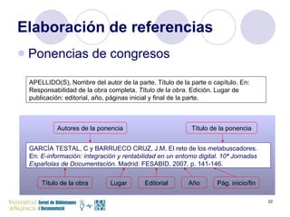Elaboración de referencias Ponencias de congresos APELLIDO(S), Nombre del autor de la parte. Título de la parte o capítulo. En: Responsabilidad de la obra completa.  Título de  l a obra.  Edición. Lugar de publicación: editorial, año, páginas inicial y final de la parte.  GARCÍA TESTAL, C y BARRUECO CRUZ, J.M. El reto de los metabuscadores. En:  E-información: integración y rentabilidad en un entorno digital. 10ª Jornadas Españolas de Documentación . Madrid: FESABID, 2007, p. 141-146. Autores de la ponencia Título de la ponencia Título de la obra Lugar Editorial Año Pág. inicio/fin 