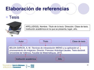 Elaboración de referencias Tesis BELDA GARCÍA, A. M.  Técnicas de interpolación WENO y su aplicación al procesamiento de imágenes . Director: Francesc Arándiga Llaudes. Tesis doctoral. Universitat de València, Facultat de Matemàtiques, 2010. APELLIDO(S), Nombre.  Título de la tesis . Dirección. Clase de tesis. Institución académica en la que se presenta, lugar, año. Autor Clase de tesis Título Institución académica Año 