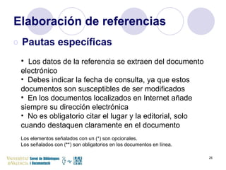 Elaboración de referencias Pautas específicas Los datos de la referencia se extraen del documento electrónico Debes indicar la fecha de consulta, ya que estos documentos son susceptibles de ser modificados En los documentos localizados en Internet añade siempre su dirección electrónica No es obligatorio citar el lugar y la editorial, solo cuando destaquen claramente en el documento Los elementos señalados con un (*) son opcionales.  Los señalados con (**) son obligatorios en los documentos en línea. 