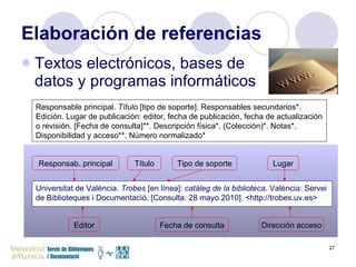 Elaboración de referencias Textos electrónicos, bases de  datos y programas informáticos Responsable principal.  Título  [tipo de soporte]. Responsables secundarios*. Edición. Lugar de publicación: editor, fecha de publicación, fecha de actualización o revisión. [Fecha de consulta]**. Descripción física*. (Colección)*. Notas*. Disponibilidad y acceso**. Número normalizado* Universitat de València.  Trobes  [en línea]:  catàleg de la biblioteca . València: Servei de Biblioteques i Documentació. [Consulta: 28 mayo 2010]. <http://trobes.uv.es> Responsab. principal Título Tipo de soporte Lugar Editor Fecha de consulta Dirección acceso 