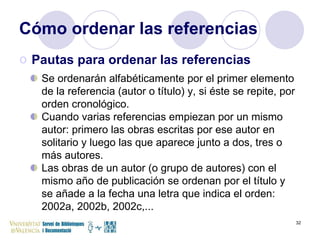 Cómo ordenar las referencias Pautas para ordenar las referencias Se ordenarán alfabéticamente por el primer elemento de la referencia (autor o título) y, si éste se repite, por orden cronológico. Cuando varias referencias empiezan por un mismo autor: primero las obras escritas por ese autor en solitario y luego las que aparece junto a dos, tres o más autores. Las obras de un autor (o grupo de autores) con el mismo año de publicación se ordenan por el título y se añade a la fecha una letra que indica el orden: 2002a, 2002b, 2002c,... 
