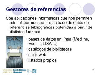 Gestores de referencias Son aplicaciones informáticas que nos permiten administrar nuestra propia base de datos de referencias bibliográficas obtenidas a partir de distintas fuentes: bases de datos en línea (Medline, Econlit, LISA,...) catálogos de bibliotecas  sitios web listados propios 