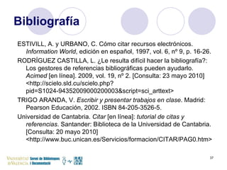 Bibliografía ESTIVILL, A. y URBANO, C. Cómo citar recursos electrónicos.  Information World , edición en español, 1997, vol. 6, nº 9, p. 16-26. RODRÍGUEZ CASTILLA, L. ¿Le resulta difícil hacer la bibliografía?: Los gestores de referencias bibliográficas pueden ayudarlo.  Acimed  [en línea]. 2009, vol. 19, nº 2. [Consulta: 23 mayo 2010] <http://scielo.sld.cu/scielo.php?pid=S1024-94352009000200003&script=sci_arttext> TRIGO ARANDA, V.  Escribir y presentar trabajos en clase . Madrid: Pearson Educación, 2002. ISBN 84-205-3526-5. Universidad de Cantabria.  Citar  [en línea]:  tutorial de citas y referencias . Santander: Biblioteca de la Universidad de Cantabria. [Consulta: 20 mayo 2010] <http://www.buc.unican.es/Servicios/formacion/CITAR/PAG0.htm> 