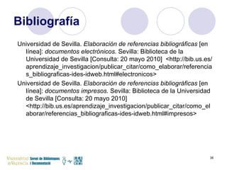 Bibliografía Universidad de Sevilla.  Elaboración de referencias bibliográficas  [en línea]:  documentos electrónicos.  Sevilla: Biblioteca de la Universidad de Sevilla [Consulta: 20 mayo 2010]  <http://bib.us.es/aprendizaje_investigacion/publicar_citar/como_elaborar/referencias_bibliograficas-ides-idweb.html#electronicos> Universidad de Sevilla.  Elaboración de referencias bibliográficas  [en línea]:  documentos impresos.  Sevilla: Biblioteca de la Universidad de Sevilla [Consulta: 20 mayo 2010] <http://bib.us.es/aprendizaje_investigacion/publicar_citar/como_elaborar/referencias_bibliograficas-ides-idweb.html#impresos> 