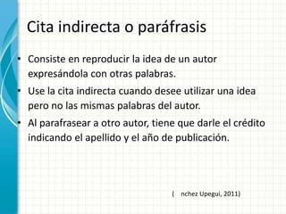 Cita indirecta o paráfrasis
• Consiste en reproducir la idea de un autor
  expresándola con otras palabras.
• Use la cita indirecta cuando desee utilizar una idea
  pero no las mismas palabras del autor.
• Al parafrasear a otro autor, tiene que darle el crédito
  indicando el apellido y el año de publicación.



                                   ( nchez Upegui, 2011)
 