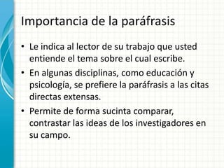 Importancia de la paráfrasis
• Le indica al lector de su trabajo que usted
  entiende el tema sobre el cual escribe.
• En algunas disciplinas, como educación y
  psicología, se prefiere la paráfrasis a las citas
  directas extensas.
• Permite de forma sucinta comparar,
  contrastar las ideas de los investigadores en
  su campo.
 