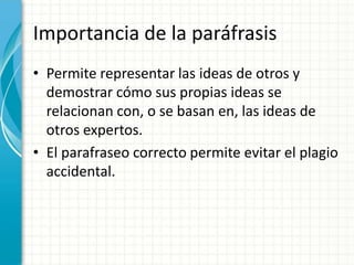 Importancia de la paráfrasis
• Permite representar las ideas de otros y
  demostrar cómo sus propias ideas se
  relacionan con, o se basan en, las ideas de
  otros expertos.
• El parafraseo correcto permite evitar el plagio
  accidental.
 