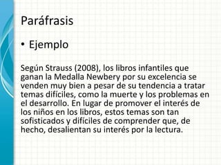 Paráfrasis
• Ejemplo
Según Strauss (2008), los libros infantiles que
ganan la Medalla Newbery por su excelencia se
venden muy bien a pesar de su tendencia a tratar
temas difíciles, como la muerte y los problemas en
el desarrollo. En lugar de promover el interés de
los niños en los libros, estos temas son tan
sofisticados y difíciles de comprender que, de
hecho, desalientan su interés por la lectura.
 