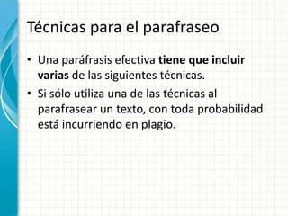 Técnicas para el parafraseo
• Una paráfrasis efectiva tiene que incluir
  varias de las siguientes técnicas.
• Si sólo utiliza una de las técnicas al
  parafrasear un texto, con toda probabilidad
  está incurriendo en plagio.
 