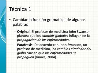 Técnica 1
• Cambiar la función gramatical de algunas
  palabras
  – Original: El profesor de medicina John Swanson
    plantea que los cambios globales influyen en la
    propagación de las enfermedades.
  – Parafrasis: De acuerdo con John Swanson, un
    profesor de medicina, los cambios alrededor del
    globo causan que las enfermedades se
    propaguen (James, 2004).
 