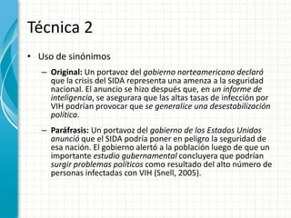 Técnica 2
• Uso de sinónimos
   – Original: Un portavoz del gobierno norteamericano declaró
     que la crisis del SIDA representa una amenza a la seguridad
     nacional. El anuncio se hizo después que, en un informe de
     inteligencia, se asegurara que las altas tasas de infección por
     VIH podrían provocar que se generalice una desestabilización
     política.
   – Paráfrasis: Un portavoz del gobierno de los Estados Unidos
     anunció que el SIDA podría poner en peligro la seguridad de
     esa nación. El gobierno alertó a la población luego de que un
     importante estudio gubernamental concluyera que podrían
     surgir problemas políticos como resultado del alto número de
     personas infectadas con VIH (Snell, 2005).
 