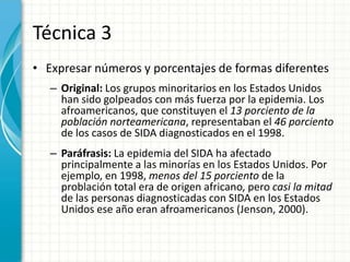 Técnica 3
• Expresar números y porcentajes de formas diferentes
   – Original: Los grupos minoritarios en los Estados Unidos
     han sido golpeados con más fuerza por la epidemia. Los
     afroamericanos, que constituyen el 13 porciento de la
     población norteamericana, representaban el 46 porciento
     de los casos de SIDA diagnosticados en el 1998.
   – Paráfrasis: La epidemia del SIDA ha afectado
     principalmente a las minorías en los Estados Unidos. Por
     ejemplo, en 1998, menos del 15 porciento de la
     problación total era de origen africano, pero casi la mitad
     de las personas diagnosticadas con SIDA en los Estados
     Unidos ese año eran afroamericanos (Jenson, 2000).
 