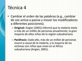 Técnica 4
• Cambiar el orden de las palabras (e.g., cambiar
  de voz activa a pasiva y mover los modificadores
  a diferentes posiciones).
  – Original: Angier (2001) informó que la malaria mata
    a más de un millón de personas anualmente, la gran
    mayoría de ellos niños de la región subsahariana.
  – Paráfrasis: Cada año, más de un millón de personas
    muere a causa de la malaria, y la mayoría de las
    víctimas son niños que viven en el Africa
    subsahariana (Angier, 2001).
 