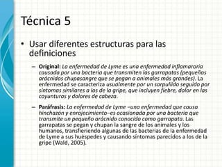 Técnica 5
• Usar diferentes estructuras para las
  definiciones
  – Original: La enfermedad de Lyme es una enfermedad inflamaroria
    causada por una bacteria que transmiten las garrapatas (pequeños
    arácnidos chupasangre que se pegan a animales más grandes). La
    enfermedad se caracteriza usualmente por un sarpullido seguido por
    síntomas similares a los de la gripe, que incluyen fiebre, dolor en las
    coyunturas y dolores de cabeza.
  – Paráfrasis: La enfermedad de Lyme −una enfermedad que causa
    hinchazón y enrojecimiento−es ocasionada por una bacteria que
    transmite un pequeño arácnido conocido como garrapata. Las
    garrapatas se pegan y chupan la sangre de los animales y los
    humanos, transfieriendo algunas de las bacterias de la enfermedad
    de Lyme a sus huėspedes y causando síntomas parecidos a los de la
    gripe (Wald, 2005).
 