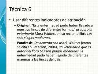 Técnica 6
• Usar diferentes indicadores de atribución
  – Original: “Esta enfermedad pudo haber llegado a
    nuestras fincas de diferentes formas,” aseguró el
    veterinario Mark Walters en su reciente libro Las
    seis plagas modernas.
  – Parafrasis: De acuerdo con Mark Walters (como
    se cita en Peterson, 2004), un veterinario que es
    autor del libro Las seis plagas modernas, la
    enfermedad pudo haber llegado de diferentes
    maneras a las fincas del país .
 