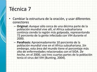 Técnica 7
• Cambiar la estructura de la oración, y usar diferentes
  conectores
   – Original: Aunque sólo cerca de una décima parte de la
     población mundial vive allí, el Africa subsahariana
     continúa siendo la región más golpeada, representando
     72 porciento de la gente infectada con VIH durante el
     2000.
   – Parafrasis: Aproximadamente 10 porciento de la
     población mundial vive en el Africa subsahariana. Sin
     embargo, esta área del mundo tiene el porcentaje más
     alto de enfermedades relacionadas con el SIDA. De
     hecho, en el 2000, casi tres cuartas partes de la población
     tenía el virus del VIH (Bunting, 2004).
 
