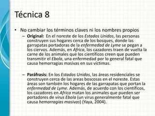 Técnica 8
• No cambiar los términos claves ni los nombres propios
   – Original: En el noreste de los Estados Unidos, las personas
     construyen sus hogares cerca de los bosques, donde las
     garrapatas portadoras de la enfermedad de Lyme se pegan a
     los ciervos. Además, en Africa, los cazadores traen de vuelta la
     carne de los animales que los científicos creen que pueden
     transmitir el Ebola, una enfermedad por lo general fatal que
     causa hemorragias masivas en sus víctimas.

   – Paráfrasis: En los Estados Unidos, las áreas residenciales se
     construyen cerca de las areas boscosas en el noreste. Estas
     áreas son también los hogares de las garrapatas que portan la
     enfermedad de Lyme. Además, de acuerdo con los científicos,
     los cazadores en Africa matan los animales que pueden ser
     portadores de virus Ebola (un virus generalmente fatal que
     causa hemorragias masivas) (Yaya, 2004).
 