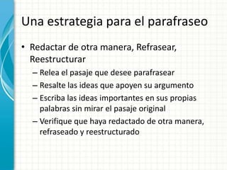 Una estrategia para el parafraseo
• Redactar de otra manera, Refrasear,
  Reestructurar
  – Relea el pasaje que desee parafrasear
  – Resalte las ideas que apoyen su argumento
  – Escriba las ideas importantes en sus propias
    palabras sin mirar el pasaje original
  – Verifique que haya redactado de otra manera,
    refraseado y reestructurado
 